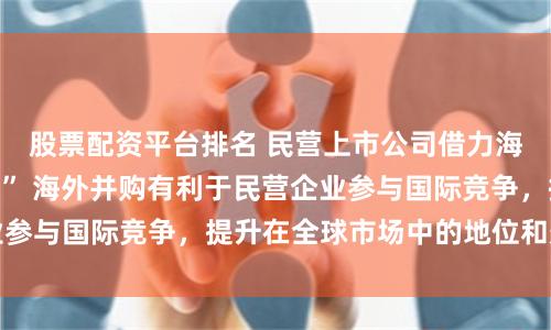 股票配资平台排名 民营上市公司借力海外并购加速“出海” 海外并购有利于民营企业参与国际竞争，提升在全球市场中的地位和影响力